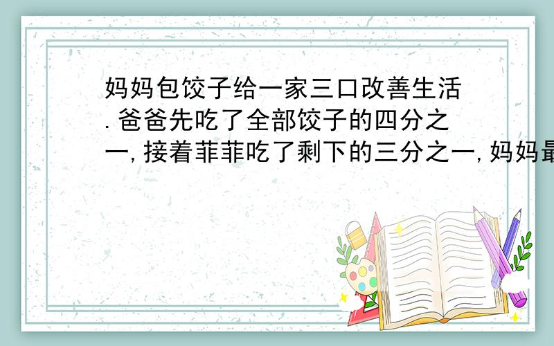 妈妈包饺子给一家三口改善生活.爸爸先吃了全部饺子的四分之一,接着菲菲吃了剩下的三分之一,妈妈最后...妈妈包饺子给一家三口改善生活.爸爸先吃了全部饺子的四分之一,接着菲菲吃了剩