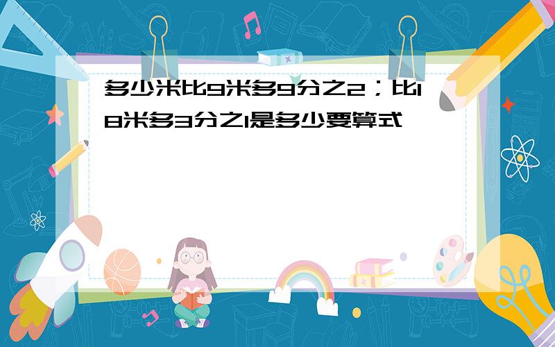 多少米比9米多9分之2；比18米多3分之1是多少要算式