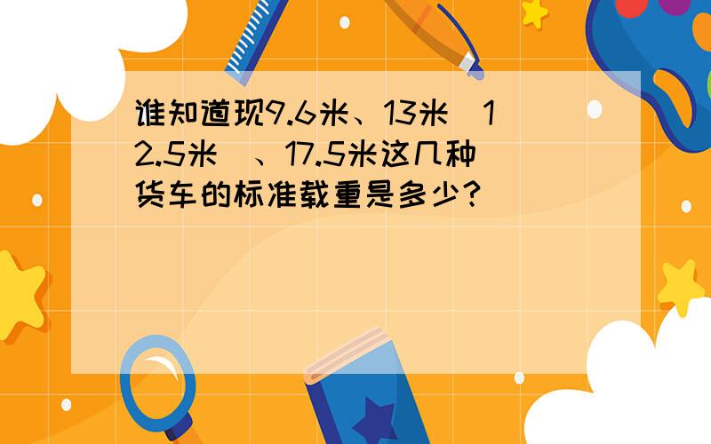 谁知道现9.6米、13米（12.5米）、17.5米这几种货车的标准载重是多少?