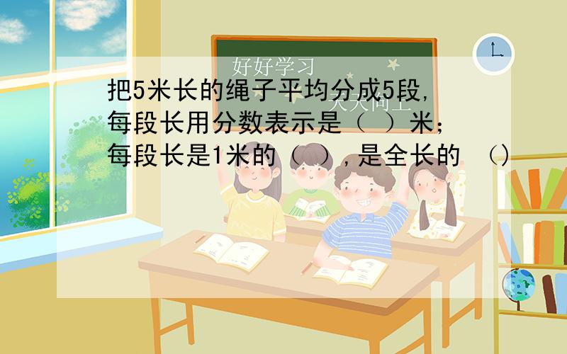 把5米长的绳子平均分成5段,每段长用分数表示是（ ）米；每段长是1米的（ ）,是全长的 （)