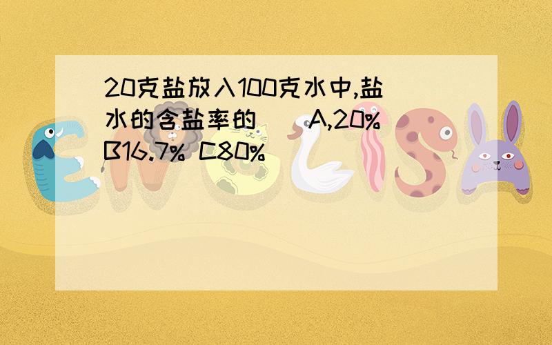 20克盐放入100克水中,盐水的含盐率的（）A,20% B16.7% C80%