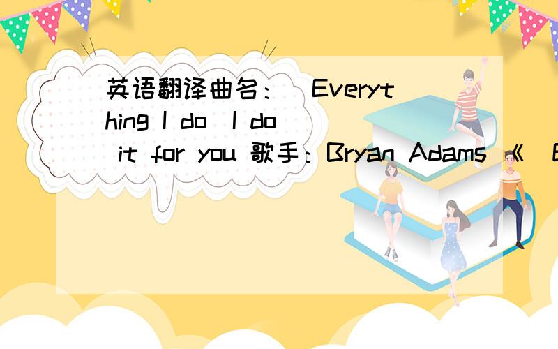 英语翻译曲名：(Everything I do)I do it for you 歌手：Bryan Adams 《(Everything I Do)I Do It For You》Look into my eyesYou will see what you mean to meSearch your heart search your soulAnd when you find me there you'll search no moreDon't