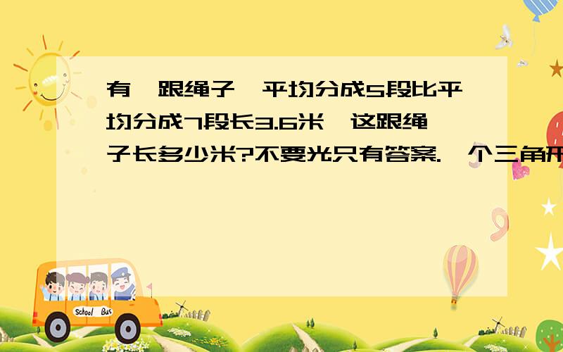 有一跟绳子,平均分成5段比平均分成7段长3.6米,这跟绳子长多少米?不要光只有答案.一个三角形内角读书的比是2:3:5,则这个三角形是()三角形