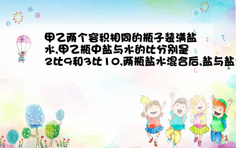 甲乙两个容积相同的瓶子装满盐水,甲乙瓶中盐与水的比分别是2比9和3比10,两瓶盐水混合后,盐与盐水比是?快，急死了 ，说出为什么