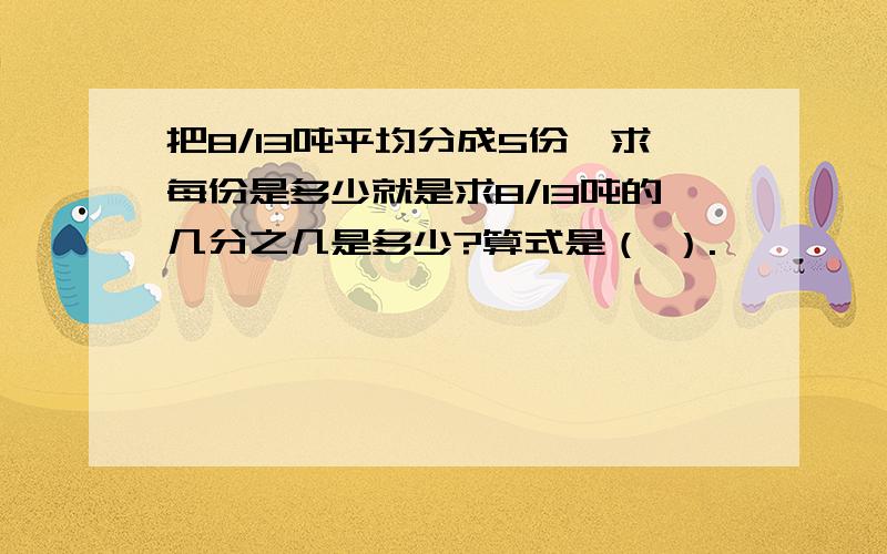 把8/13吨平均分成5份,求每份是多少就是求8/13吨的几分之几是多少?算式是（ ）.