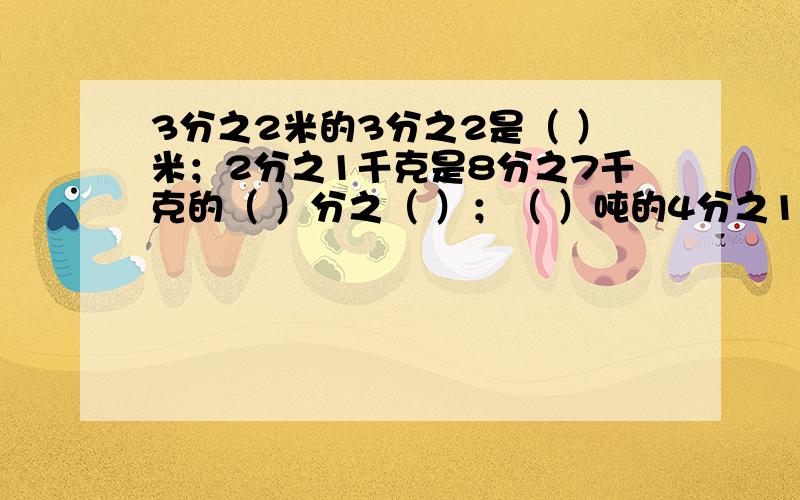 3分之2米的3分之2是（ ）米；2分之1千克是8分之7千克的（ ）分之（ ）；（ ）吨的4分之1是3吨.