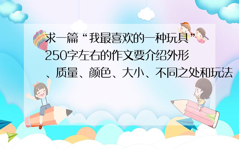 求一篇“我最喜欢的一种玩具”250字左右的作文要介绍外形、质量、颜色、大小、不同之处和玩法（合适的一系列动词）,要男生喜欢的玩具.最好是写车子的