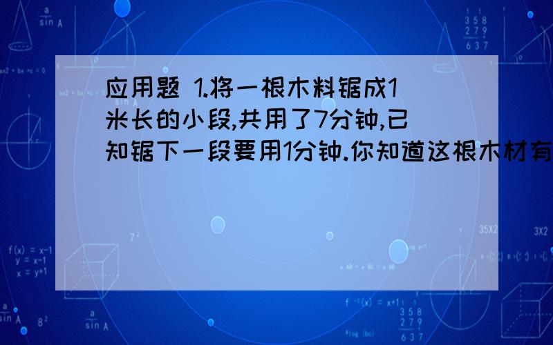 应用题 1.将一根木料锯成1米长的小段,共用了7分钟,已知锯下一段要用1分钟.你知道这根木材有多长吗?要算式