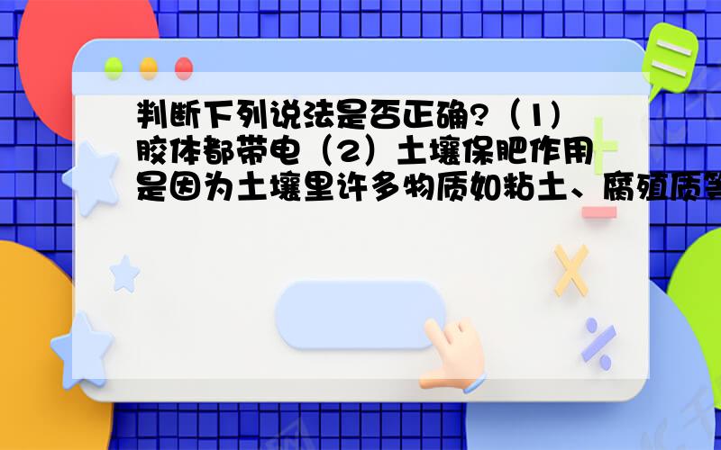 判断下列说法是否正确?（1)胶体都带电（2）土壤保肥作用是因为土壤里许多物质如粘土、腐殖质等常以胶体形式存在（3）血液透析血清纸上电泳利用的是胶体的性质