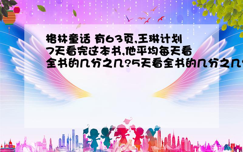 格林童话 有63页,王琳计划7天看完这本书,他平均每天看全书的几分之几?5天看全书的几分之几?5天后还剩余全书的几分之几没有看?