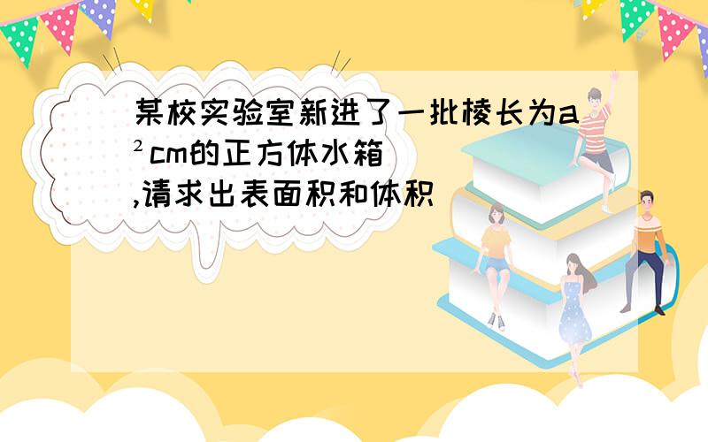 某校实验室新进了一批棱长为a²cm的正方体水箱,请求出表面积和体积