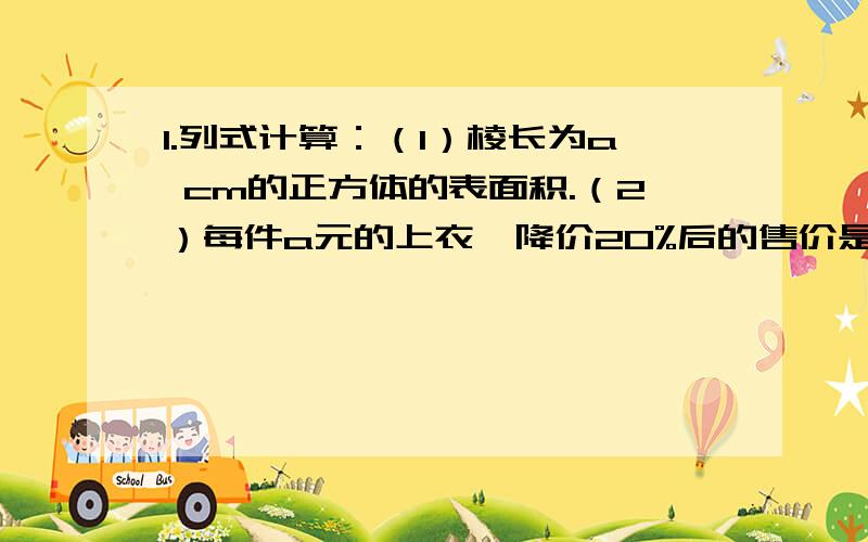 1.列式计算：（1）棱长为a cm的正方体的表面积.（2）每件a元的上衣,降价20%后的售价是多少元?（3）一辆汽车的行驶速度是v km/h,t h行驶多少千米?（4）长方形绿地的长、宽分别是a m,b m如果长