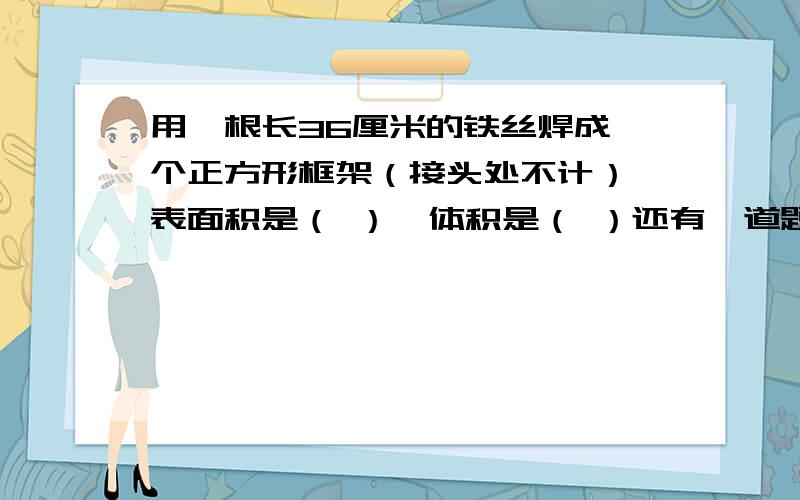 用一根长36厘米的铁丝焊成一个正方形框架（接头处不计）,表面积是（ ）,体积是（ ）还有一道题是：一根长2咪的长方体钢材,沿横截面截成两段后,表面积增加了0.8平方米,这段长方体钢材的