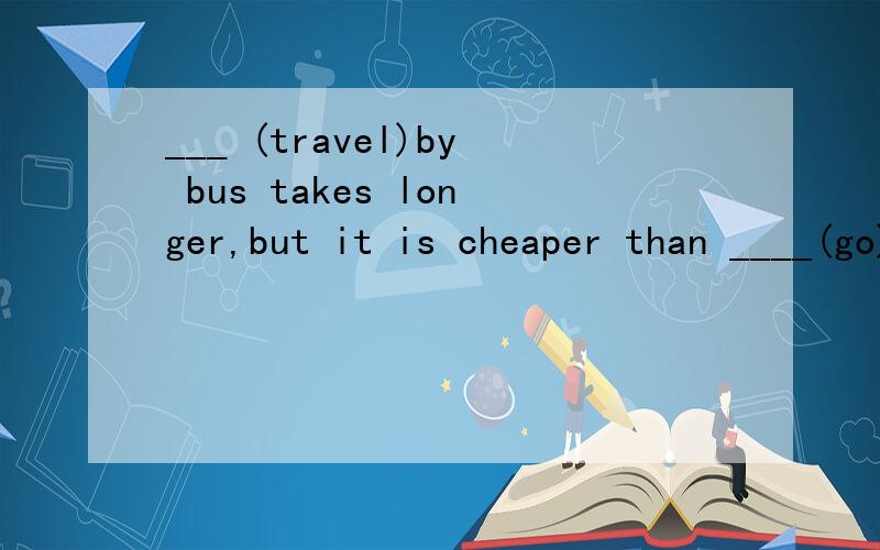 ___ (travel)by bus takes longer,but it is cheaper than ____(go)by plane.第一个为什么填Traveling,而不是to travel?第二个为什么要填going啊?than 第二个空填什么只取决于第一个空？和than没有关系吗？