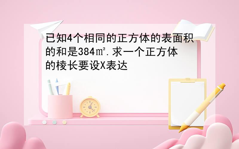 已知4个相同的正方体的表面积的和是384㎡.求一个正方体的棱长要设X表达