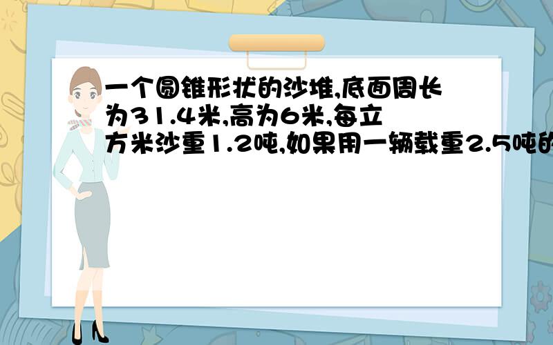 一个圆锥形状的沙堆,底面周长为31.4米,高为6米,每立方米沙重1.2吨,如果用一辆载重2.5吨的汽车来运,重1.2吨,如果用一辆载重2.5吨的汽车来运,几次能运完