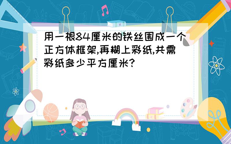 用一根84厘米的铁丝围成一个正方体框架,再糊上彩纸,共需彩纸多少平方厘米?