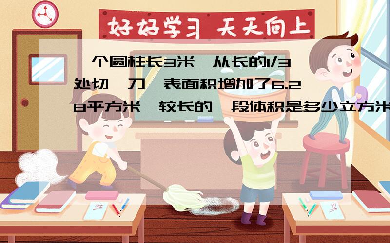 一个圆柱长3米,从长的1/3处切一刀,表面积增加了6.28平方米,较长的一段体积是多少立方米?快