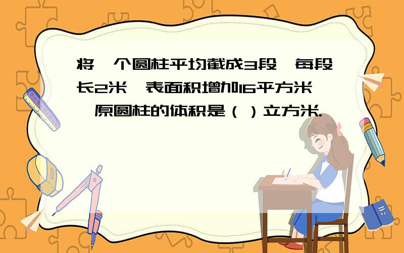 将一个圆柱平均截成3段,每段长2米,表面积增加16平方米,原圆柱的体积是（）立方米.