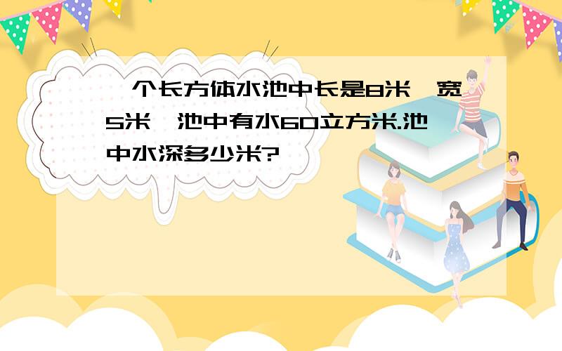 一个长方体水池中长是8米,宽5米,池中有水60立方米.池中水深多少米?