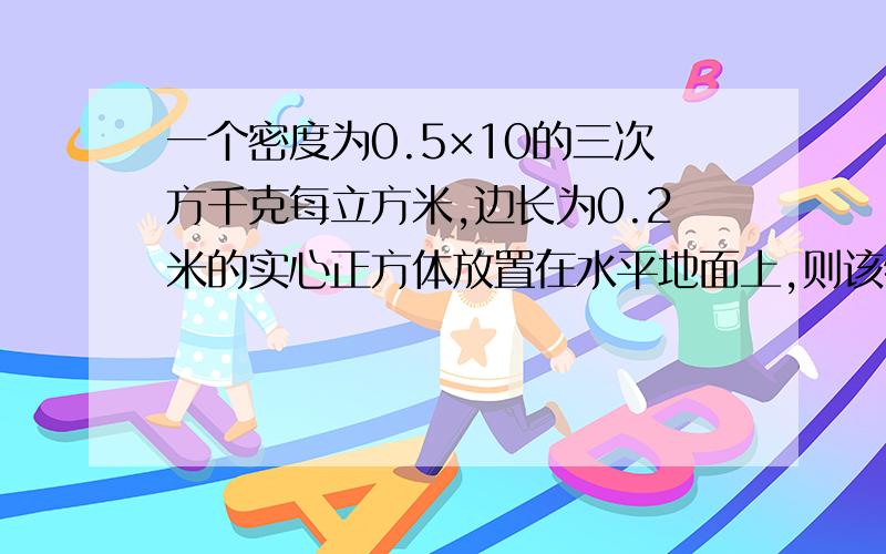 一个密度为0.5×10的三次方千克每立方米,边长为0.2米的实心正方体放置在水平地面上,则该物体的质量是多少千克?它对地面的压力大小是多少牛?对地面的压强是多少帕?（g取10N每千克）