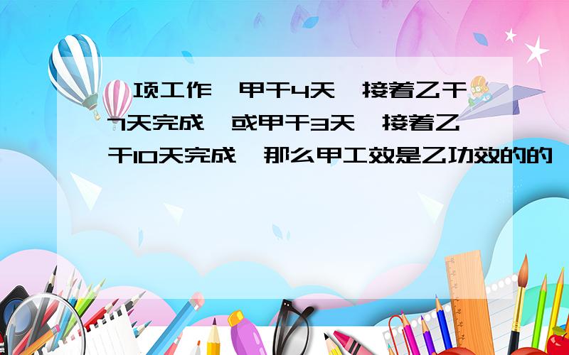 一项工作,甲干4天,接着乙干7天完成,或甲干3天,接着乙干10天完成,那么甲工效是乙功效的的