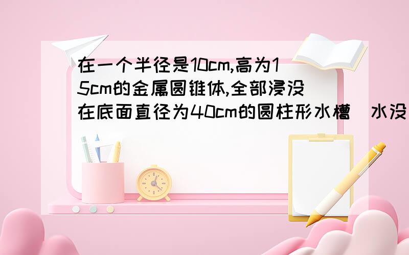 在一个半径是10cm,高为15cm的金属圆锥体,全部浸没在底面直径为40cm的圆柱形水槽(水没有溢出)水槽水面升高多少?