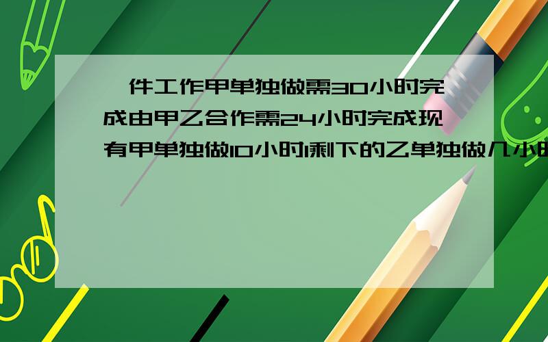 一件工作甲单独做需30小时完成由甲乙合作需24小时完成现有甲单独做10小时1剩下的乙单独做几小时完成?2若下的甲乙合作还需多少小时完成?3乙有单独做5小时然后加以合作还需多少小时?（一