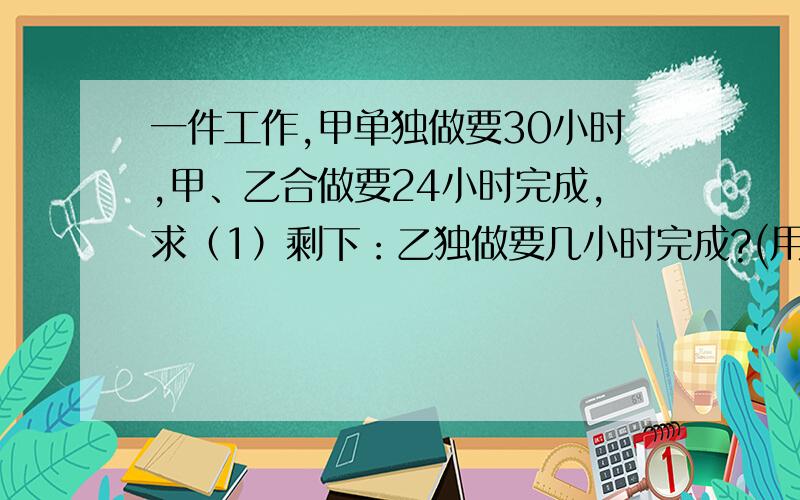 一件工作,甲单独做要30小时,甲、乙合做要24小时完成,求（1）剩下：乙独做要几小时完成?(用方程解)