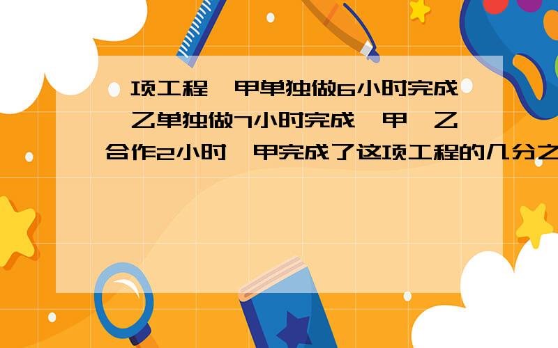 一项工程,甲单独做6小时完成,乙单独做7小时完成,甲、乙合作2小时,甲完成了这项工程的几分之几?乙呢?