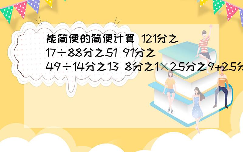 能简便的简便计算 121分之17÷88分之51 91分之49÷14分之13 8分之1×25分之9+25分之16÷8121分之17÷88分之51= 91分之49÷14分之13= 8分之1×25分之9+25分之16÷8=