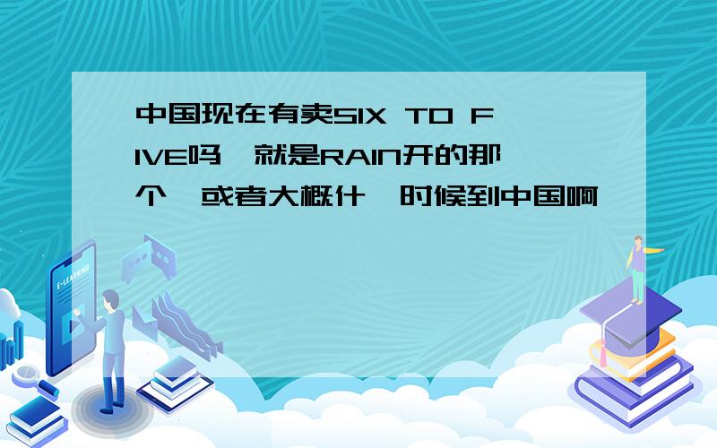 中国现在有卖SIX TO FIVE吗,就是RAIN开的那个,或者大概什麼时候到中国啊