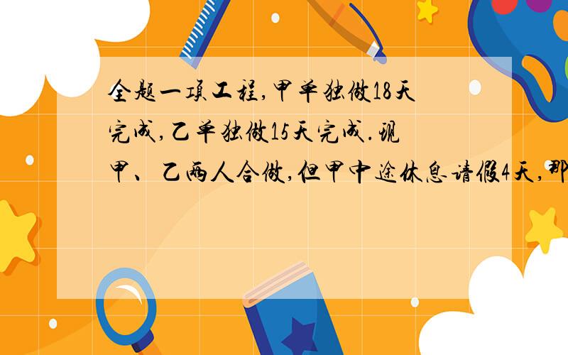 全题一项工程,甲单独做18天完成,乙单独做15天完成.现甲、乙两人合做,但甲中途休息请假4天,那么完成任务后甲实际做了多少天?要算式,最好不用特殊符号）