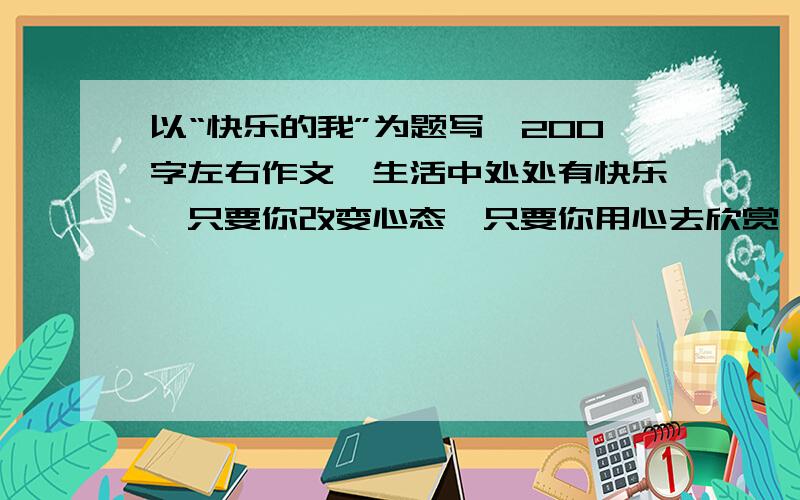 以“快乐的我”为题写一200字左右作文,生活中处处有快乐,只要你改变心态,只要你用心去欣赏,你就发现快乐就在你身边.请以“快乐的我”为题些一篇作文,表达你的快乐心情和对生活的热爱