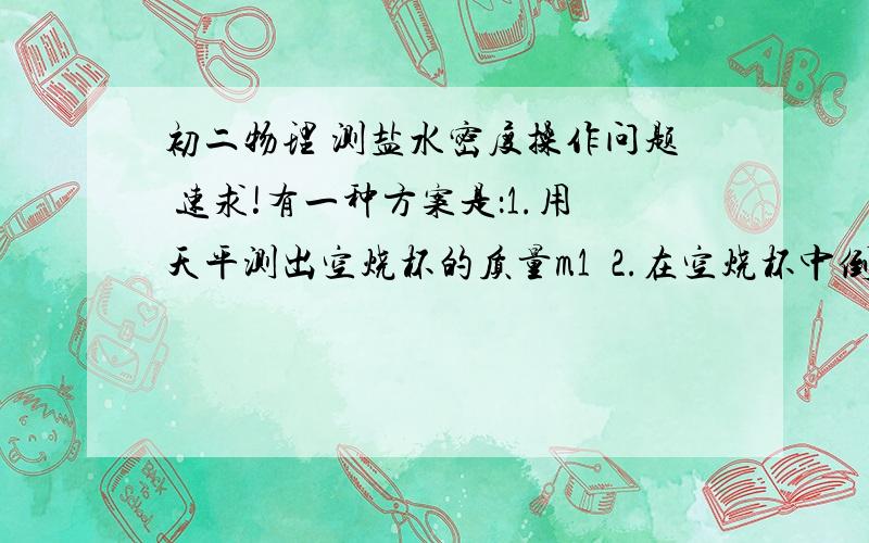 初二物理 测盐水密度操作问题 速求!有一种方案是：1.用天平测出空烧杯的质量m1  2.在空烧杯中倒入适量盐水,称出它们的总质量m2 3.把烧杯中的盐水倒入量筒中,测出量筒中盐水的体积V4.求出