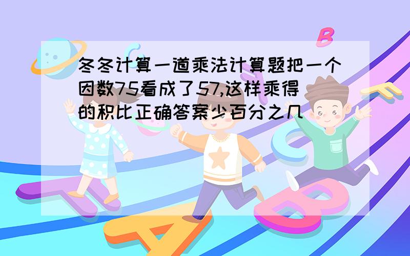 冬冬计算一道乘法计算题把一个因数75看成了57,这样乘得的积比正确答案少百分之几