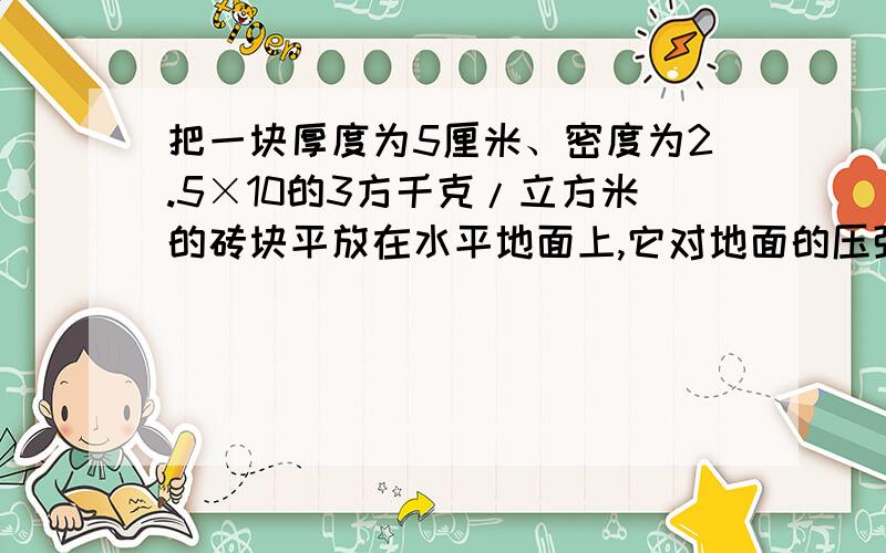 把一块厚度为5厘米、密度为2.5×10的3方千克/立方米的砖块平放在水平地面上,它对地面的压强是多少帕?详细回答急~~