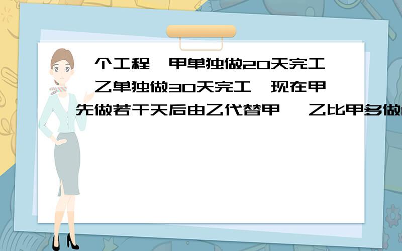 一个工程,甲单独做20天完工,乙单独做30天完工,现在甲先做若干天后由乙代替甲 ,乙比甲多做10天完工,问甲工作了几天?