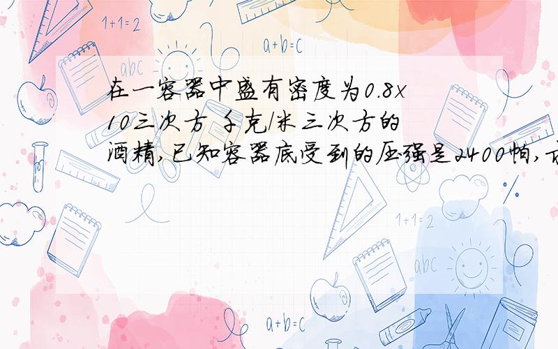 在一容器中盛有密度为0.8x10三次方 千克/米三次方的酒精,已知容器底受到的压强是2400帕,求酒精的深度是多少?（g取10N/kg）