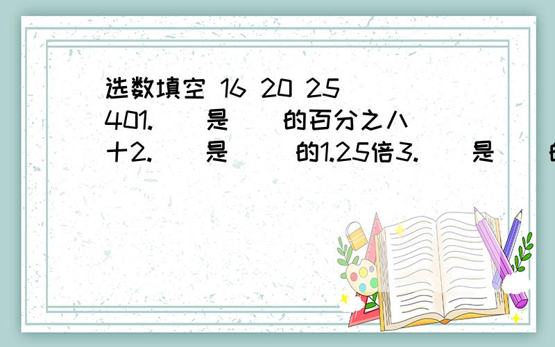 选数填空 16 20 25 401.（）是（）的百分之八十2.（）是 ()的1.25倍3.（）是（）的五分之四4.（）比（0多百分之255.3分之X+X=18 6.参加科技小组的人是体育小组的百分之125，参加科技的比体育多32