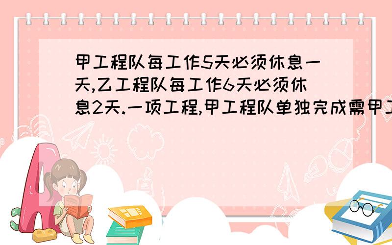 甲工程队每工作5天必须休息一天,乙工程队每工作6天必须休息2天.一项工程,甲工程队单独完成需甲工程队每工作5天必须休息一天,乙工程队每工作6天必须休息2天.一项工程,甲工程队单独完成