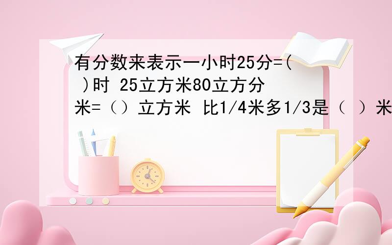 有分数来表示一小时25分=( )时 25立方米80立方分米=（）立方米 比1/4米多1/3是（ ）米 一袋面粉50千克,用去（ ）千克