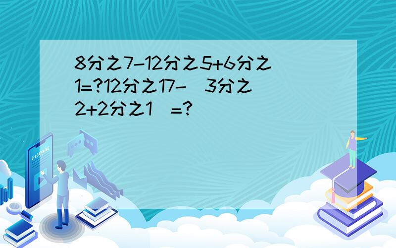 8分之7-12分之5+6分之1=?12分之17-（3分之2+2分之1）=?