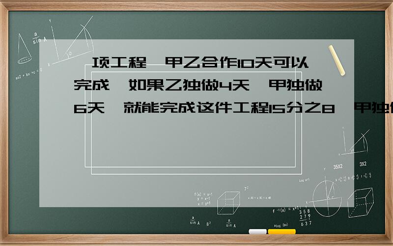 一项工程,甲乙合作10天可以完成,如果乙独做4天,甲独做6天,就能完成这件工程15分之8,甲独做多少天可以完成这件工程?