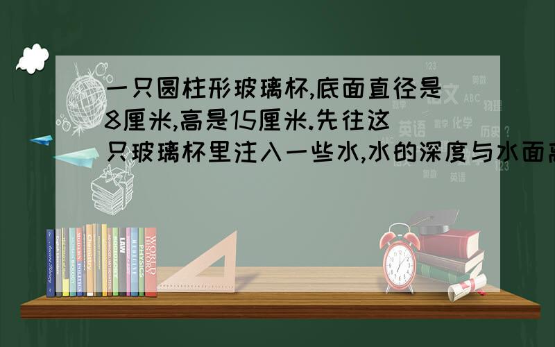 一只圆柱形玻璃杯,底面直径是8厘米,高是15厘米.先往这只玻璃杯里注入一些水,水的深度与水面离杯口的距离之比是1:1,再放入一个圆锥（圆锥完全浸没于水中）,此时水的深度与水面离杯口的