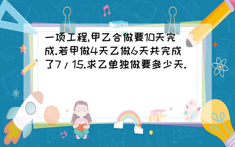 一项工程,甲乙合做要10天完成.若甲做4天乙做6天共完成了7/15.求乙单独做要多少天.