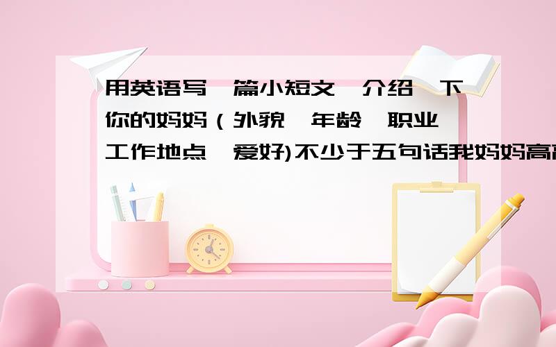 用英语写一篇小短文,介绍一下你的妈妈（外貌、年龄、职业、工作地点、爱好)不少于五句话我妈妈高高的,瘦瘦的眼睛大大的 36岁 是一名医生 在疼痛医院上班 喜欢 睡觉 看电视 在疼痛医院