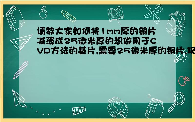 请教大家如何将1mm厚的铜片减薄成25微米厚的想做用于CVD方法的基片,需要25微米厚的铜片,现在的是1mm厚的,请问有什么简单有效的方法可以实现?