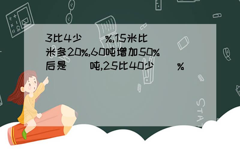 3比4少（）%,15米比()米多20%,60吨增加50%后是（）吨,25比40少（）%