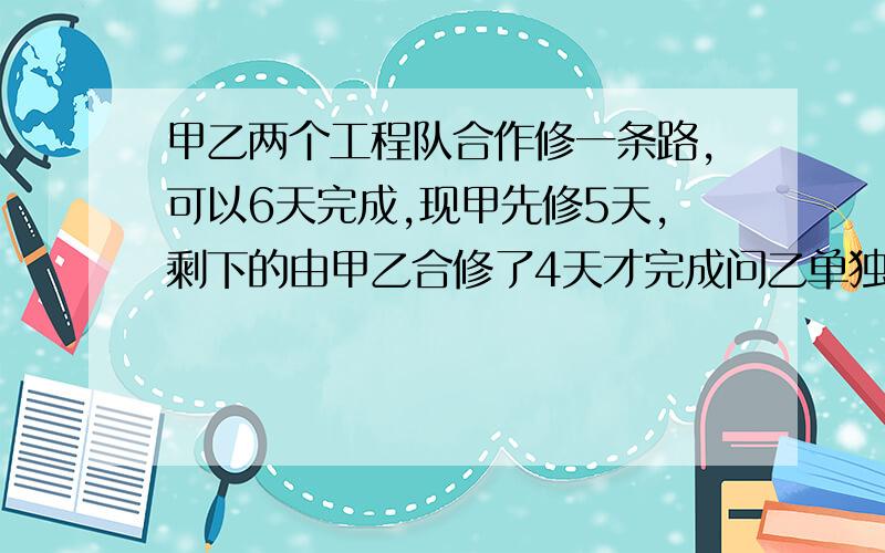 甲乙两个工程队合作修一条路,可以6天完成,现甲先修5天,剩下的由甲乙合修了4天才完成问乙单独修这条路需要?天